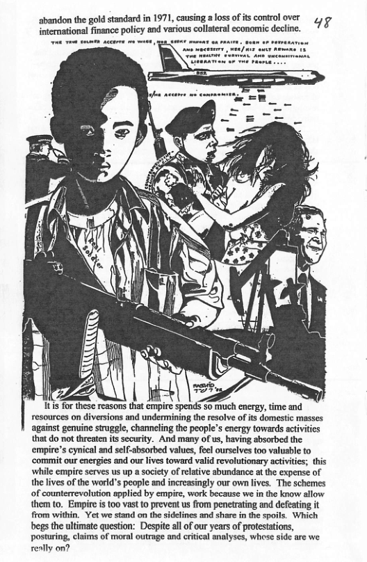 abandon the gold standard in 1971, causing a loss of s control over international finance policy and various collateral economic decline. 498 1tis for these reasons that empire spends 5o muuch energy, time and resources on diversions and undermining the resolve of its domestic masses against genuine struggle, chamneling the people’s energy towards activities that do not threaten its security. And many of us, having absorbed the ‘empire’s cynical and self-absorbed values, feel ourselves too valusble to ‘commit our energies and our lives toward valid revolutionary activities; this ‘while empire serves us up a society of relative abundance at the expense of the lives of the world’s people and increasingly our own lives. The schemes of counterrevolution applied by empire, work because we in the know allow them to. Empire i too vas o prevent us from pencirating and defeating it from within, Yet we stand on th sidelines and shar in the spoils. Which begs the ultimate question: Despie ll of our years of protetatios, posturing, claims of moral outrage and critical analyses, whese side are we really on?